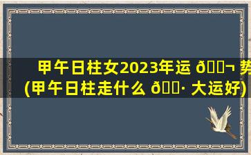 甲午日柱女2023年运 🐬 势(甲午日柱走什么 🌷 大运好)